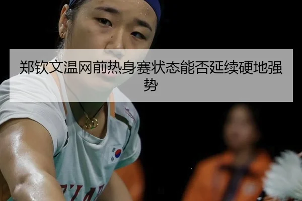 郑钦文温网前热身赛状态能否延续硬地强势